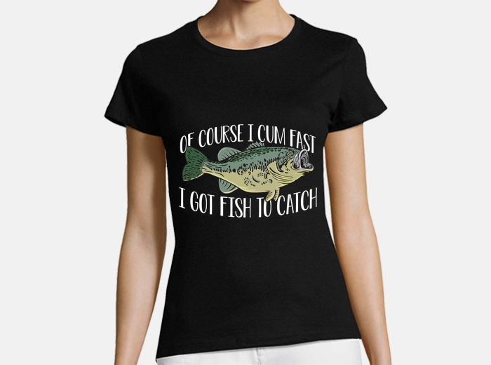 Of course i cum fast i got fish to t-shirt